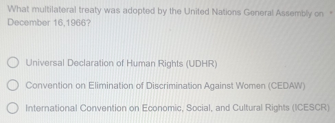 What multilateral treaty was adopted by the United Nations General Assembly on "
December 16,1966?
Universal Declaration of Human Rights (UDHR)
Convention on Elimination of Discrimination Against Women (CEDAW)
International Convention on Economic, Social, and Cultural Rights (ICESCR)