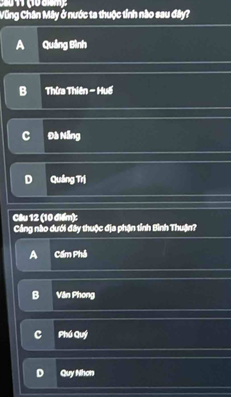 Vũng Chân Mây ở nước ta thuộc tỉnh nào sau đây?
A Quảng Bình
B Thừa Thiên - Huế
c Đà Nẵng
D Quâng Trị
Câu 12 (10 điểm):
Cảng nào dưới đây thuộc địa phận tỉnh Bình Thuận?
A Cầm Phả
B Vân Phong
c Phú Quý
D Quy Nhơn