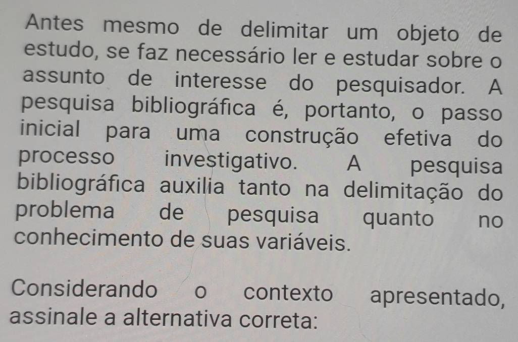 Antes mesmo de delimitar um objeto de 
estudo, se faz necessário ler e estudar sobre o 
assunto de interesse do pesquisador. A 
pesquisa bibliográfica é, portanto, o passo 
inicial para uma construção efetiva do 
processo investigativo. A pesquisa 
bibliográfica auxilia tanto na delimitação do 
problema de pesquisa quanto _ no 
conhecimento de suas variáveis. 
Considerando o contexto apresentado, 
assinale a alternativa correta: