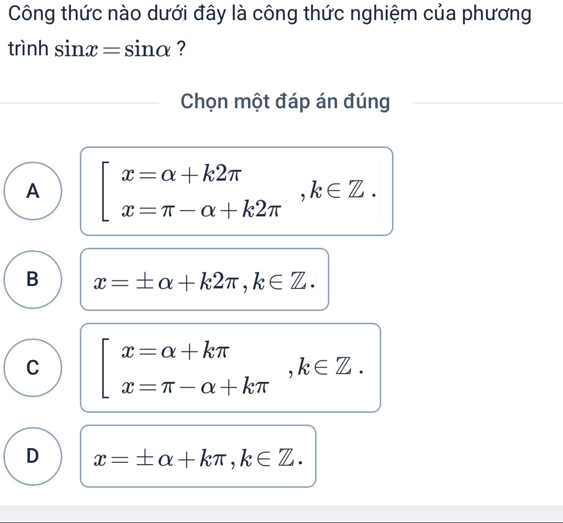 Công thức nào dưới đây là công thức nghiệm của phương
trình sin x=sin alpha ?
Chọn một đáp án đúng
A
beginarrayl x=alpha +k2π  x=π -alpha +k2π endarray. , k∈ Z.
B x=± alpha +k2π , k∈ Z.
C
beginarrayl x=alpha +kπ  x=π -alpha +kπ endarray. , k∈ Z.
D x=± alpha +kπ , k∈ Z.