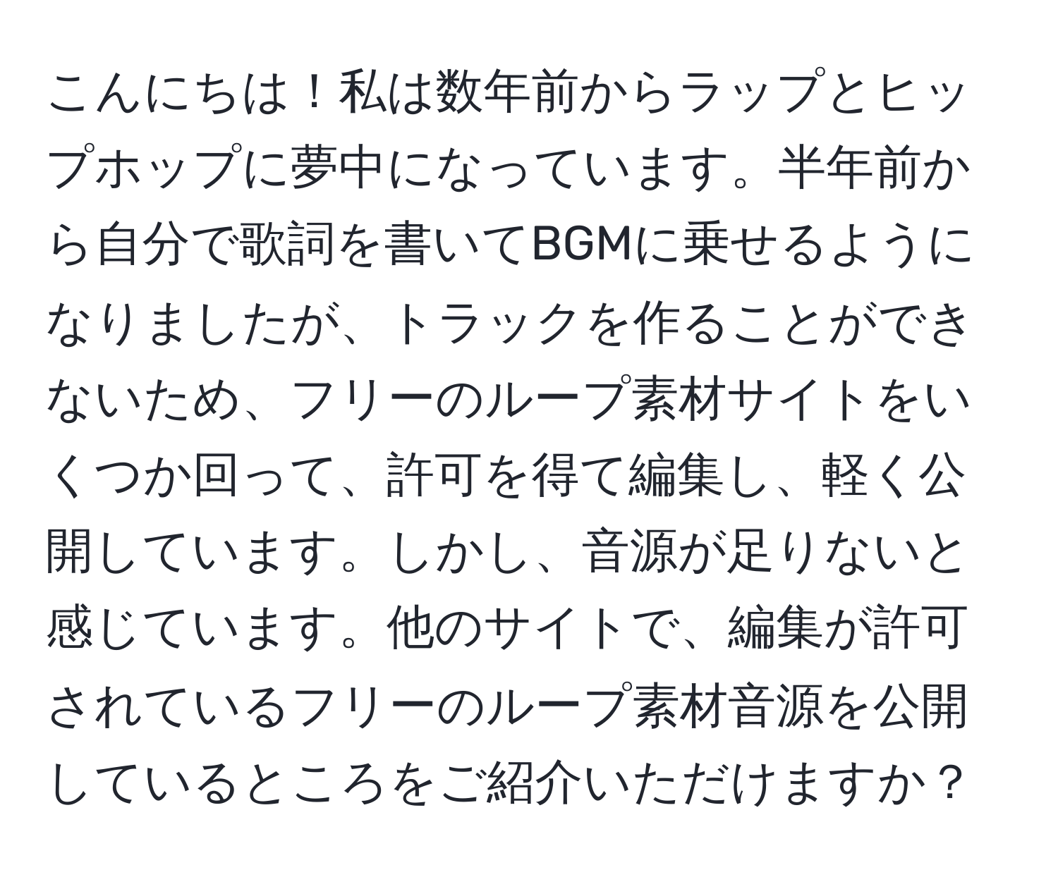 こんにちは！私は数年前からラップとヒップホップに夢中になっています。半年前から自分で歌詞を書いてBGMに乗せるようになりましたが、トラックを作ることができないため、フリーのループ素材サイトをいくつか回って、許可を得て編集し、軽く公開しています。しかし、音源が足りないと感じています。他のサイトで、編集が許可されているフリーのループ素材音源を公開しているところをご紹介いただけますか？