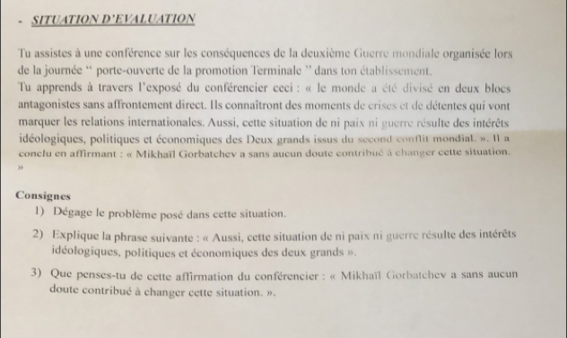 SITUATION D’EVALUATION 
Tu assistes à une conférence sur les conséquences de la deuxième Guerre mondiale organisée lors 
de la journée * porte-ouverte de la promotion Terminale ' dans ton établissement. 
Tu apprends à travers l'exposé du conférencier ceci : « le monde a été divisé en deux blocs 
antagonistes sans affrontement direct. Ils connaîtront des moments de crises et de détentes qui vont 
marquer les relations internationales. Aussi, cette situation de ni paix ni guerre résulte des intérêts 
idéologiques, politiques et économiques des Deux grands issus du second conflit mondiat. ». I1 a 
conclu en affirmant : « Mikhaïl Gorbatchev a sans aucun doute contribué à changer cette situation. 
Consignes 
1) Dégage le problème posé dans cette situation. 
2) Explique la phrase suivante : « Aussi, cette situation de ni paix ni guerre résulte des intérêts 
idéologiques, politiques et économiques des deux grands ». 
3) Que penses-tu de cette affirmation du conférencier : « Mikhaïl Gorbatchev a sans aucun 
doute contribué à changer cette situation. ».