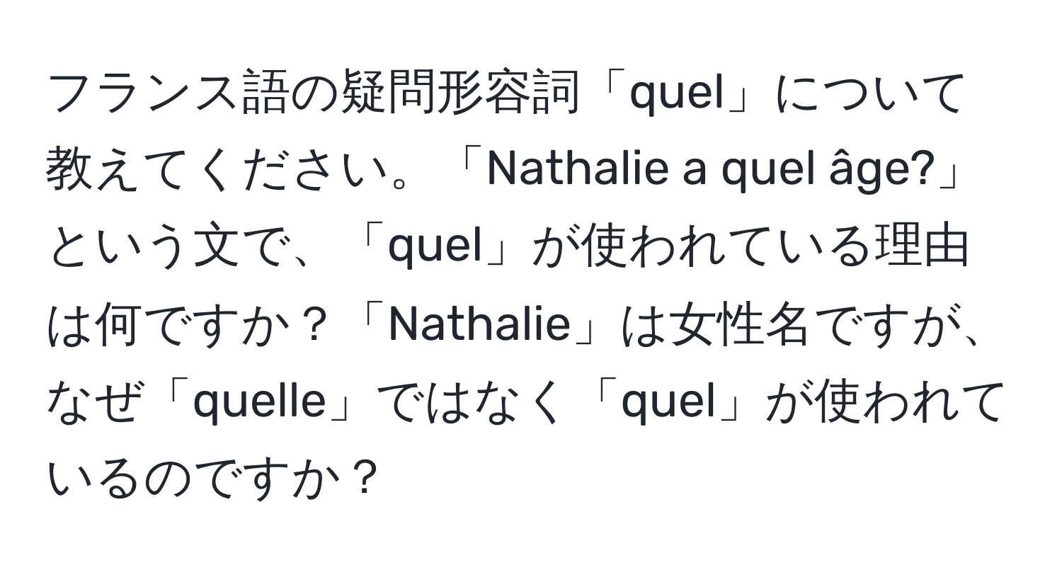 フランス語の疑問形容詞「quel」について教えてください。「Nathalie a quel âge?」という文で、「quel」が使われている理由は何ですか？「Nathalie」は女性名ですが、なぜ「quelle」ではなく「quel」が使われているのですか？