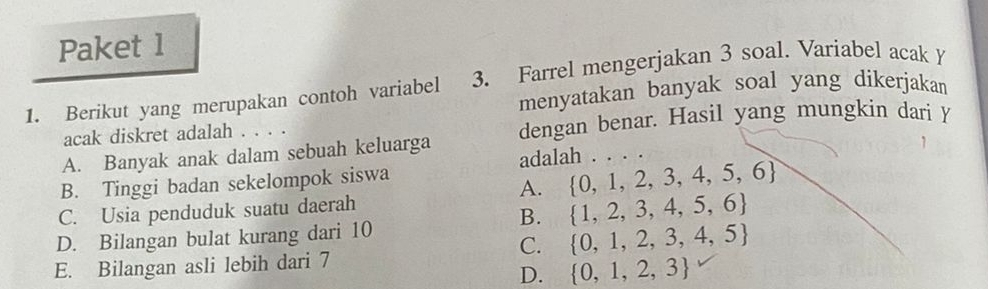 Paket 1
1. Berikut yang merupakan contoh variabel 3. Farrel mengerjakan 3 soal. Variabel acakY
menyatakan banyak soal yang dikerjakan
acak diskret adalah . . . .
A. Banyak anak dalam sebuah keluarga dengan benar. Hasil yang mungkin dari Y
B. Tinggi badan sekelompok siswa adalah . . . .
A.  0,1,2,3,4,5,6
C. Usia penduduk suatu daerah
B.  1,2,3,4,5,6
D. Bilangan bulat kurang dari 10
C.  0,1,2,3,4,5
E. Bilangan asli lebih dari 7
D.  0,1,2,3