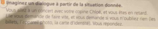 Imaginez un dialogue à partir de la situation donnée. 
Vous allez à un concert avec votre copine Chloé, et vous êtes en retard. 
Elle vous demande de faire vite, et vous demande si vous n'oubliez rien (les 
billets, l'appareil photo, la carte d'identité). Vous répondez.