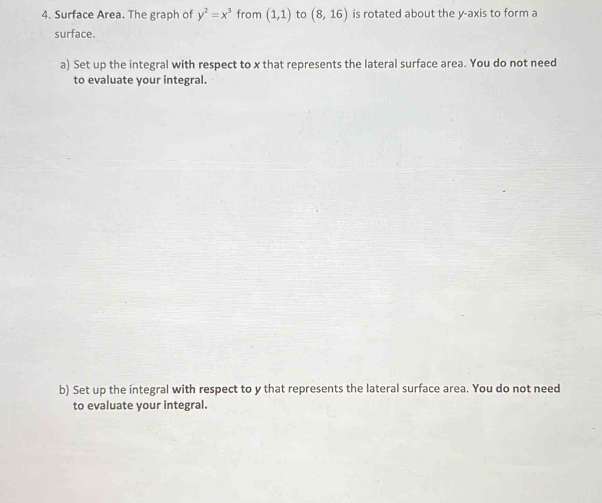 Surface Area. The graph of y^2=x^3 from (1,1) to (8,16) is rotated about the y-axis to form a 
surface. 
a) Set up the integral with respect to x that represents the lateral surface area. You do not need 
to evaluate your integral. 
b) Set up the integral with respect to y that represents the lateral surface area. You do not need 
to evaluate your integral.