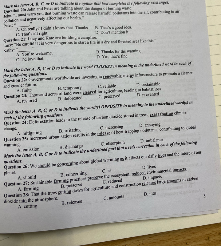 Mark the letter A, B, C, or D to indicate the option that best completes the following exchanges.
Question 20: John and Peter are talking about the danger of burning waste.
John: “I must warn you that burning waste can release harmful pollutants into the air, contributing to air
pollution and negatively affecting our health.”
Peter: “_ .”
A. Oh really? I didn’t know that. Thanks. B. That’s a good idea.
C. That’s all right. D. Don’t mention it.
Question 21: Lucy and Kate are building a campfire.
Lucy: “Be careful! It is very dangerous to start a fire in a dry and forested area like this.”
Kathy: “_ .”
A. You're welcome. B. Thanks for the warning.
C. I’d love that. D. Yes, that’s fine.
Mark the letter A, B, C or D to indicate the word CLOSEST in meaning to the underlined word in each of
the following questions.
Question 22: Governments worldwide are investing in renewable energy infrastructure to promote a cleaner
and greener future. D. sustainable
A. finite B. temporary C. reliable
Question 23: Thousand acres of land were cleared for agriculture, leading to habitat loss.
A. restored B. deforested C. preserved D. prevented
Mark the letter A, B, C, or D to indicate the word(s) OPPOSITE in meaning to the underlined word(s) in
each of the following questions.
Question 24: Deforestation leads to the release of carbon dioxide stored in trees, exacerbating climate
change.
A. mitigating B. irritating C. increasing D. annoying
Question 25: Increased urbanisation results in the release of heat-trapping pollutants, contributing to global
warming.
A. emission B. discharge C. absorption D. imbalance
Mark the letter A, B, C or D to indicate the underlined part that needs correction in each of the following
Question 26: We should be concerning about global warming as it affects our daily lives and the future of our
questions.
planet. C. as D. lives
A. should B. concerning
Question 27: Sustainable farming practices preserve the ecosystem, reduced environmental impacts.
B. preserve C. reduced D. impacts
Question 28: That the trees cutting down for agriculture and construction releases large amounts of carbon
A. farming
dioxide into the atmosphere. D. into
A. cutting B. releases C. amounts
8