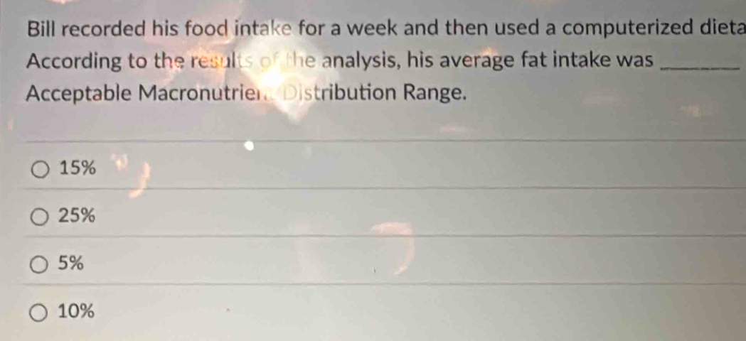 Bill recorded his food intake for a week and then used a computerized dieta
According to the results of the analysis, his average fat intake was_
Acceptable Macronutrien Distribution Range.
15%
25%
5%
10%