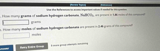 [Review Topics] [Rrs 
Use the References to access important values if needed for this question. 
. How many grams of sodium hydrogen carbonate, NaHCO_3 , are present in 1.86 moles of this compound?
grams. How many moles of sodium hydrogen carbonate are present in 2.46 grams of this compound? 
moles 
nswer Retry Entire Group 9 more group attempts remaining