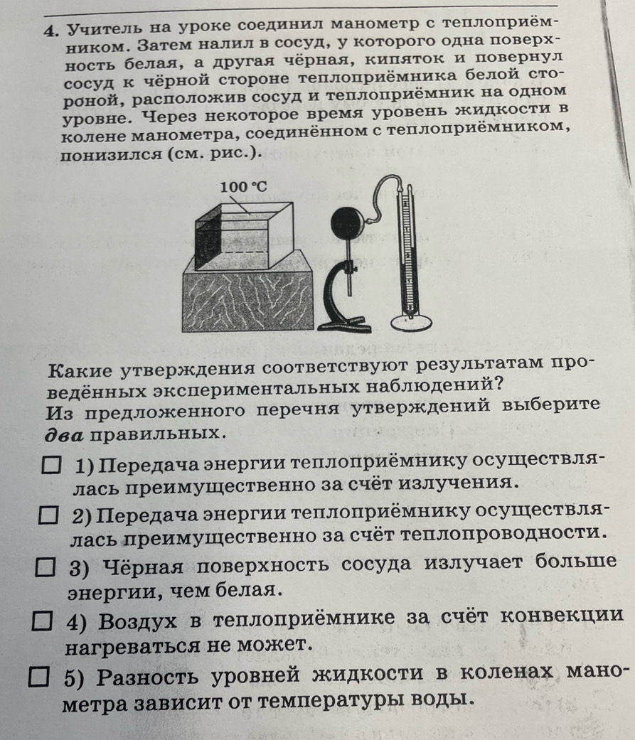 Уηитель на уроке соединил манометр с теплоприём-
ником. Затем налил в сосуд, у которого одна поверх-
ность белая, а другая чёрная, киπяток и повернул
сосуд к чёрной стороне теπлоπриёмника белой сто-
роной, расπоложив сосуд и теπлоприёмник на одном
уровне. Через некоторое время уровень жидкости в
колене манометра, соединённом с теπлоπриёмником,
понизился (см. рис.).
Какие утверждения соответствуют результатам про-
Βедённьх экспериментальных наблюдений?
Из предложенного перечня утверждений выберите
два правильных.
1) Передача энергии τеπлоπриемнику осушествля-
лась преимушественно за счёт излучения.
2) Передача энергии τеπлоприемнику осушрествля-
лась преимушественно за счёт теплопроводности.
3) Чёрная поверхность сосуда излучает больше
энергии, чем белая.
4) Воздух в теπлоπриёмнике за счёт конвекции
haгреBаTься не можеT.
5) Разность уровней жидкости в коленах мано-
метра зависит от температуры воды.