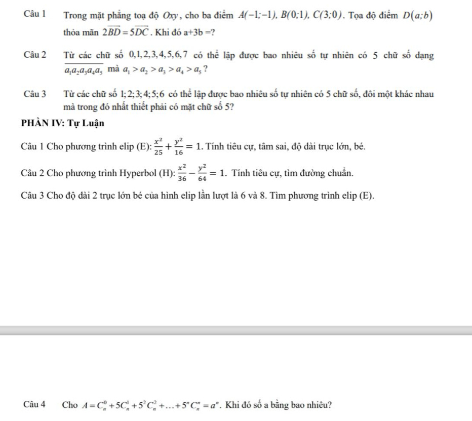 Trong mặt phẳng toạ độ Oxy, cho ba điểm A(-1;-1), B(0;1), C(3;0). Tọa độ điểm D(a;b)
thỏa mãn 2vector BD=5vector DC. Khi đó a+3b= ? 
Câu 2 Từ các chữ số 0, 1, 2, 3, 4, 5, 6, 7 có thể lập được bao nhiêu số tự nhiên có 5 chữ số dạng
overline a_1a_2a_3a_4a_5 mà a_1>a_2>a_3>a_4>a_5 ? 
Câu 3 Từ các chữ số 1; 2; 3; 4; 5; 6 có thể lập được bao nhiêu số tự nhiên có 5 chữ số, đôi một khác nhau 
mà trong đó nhất thiết phải có mặt chữ số 5? 
PHÀN IV: Tự Luận 
Cu 1 Cho phương trình elip (E):  x^2/25 + y^2/16 =1. Tính tiêu cự, tâm sai, độ dài trục lớn, bé. 
Câu 2 Cho phương trình Hyperbol (H):  x^2/36 - y^2/64 =1. Tính tiêu cự, tìm đường chuẩn. 
Câu 3 Cho độ dài 2 trục lớn bé của hình elip lần lượt là 6 và 8. Tìm phương trình elip (E). 
Câu 4 Cho A=C_n^(0+5C_n^1+5^2)C_n^(2+...+5^n)C_n^(n=a^n). Khi đó số a bằng bao nhiêu?