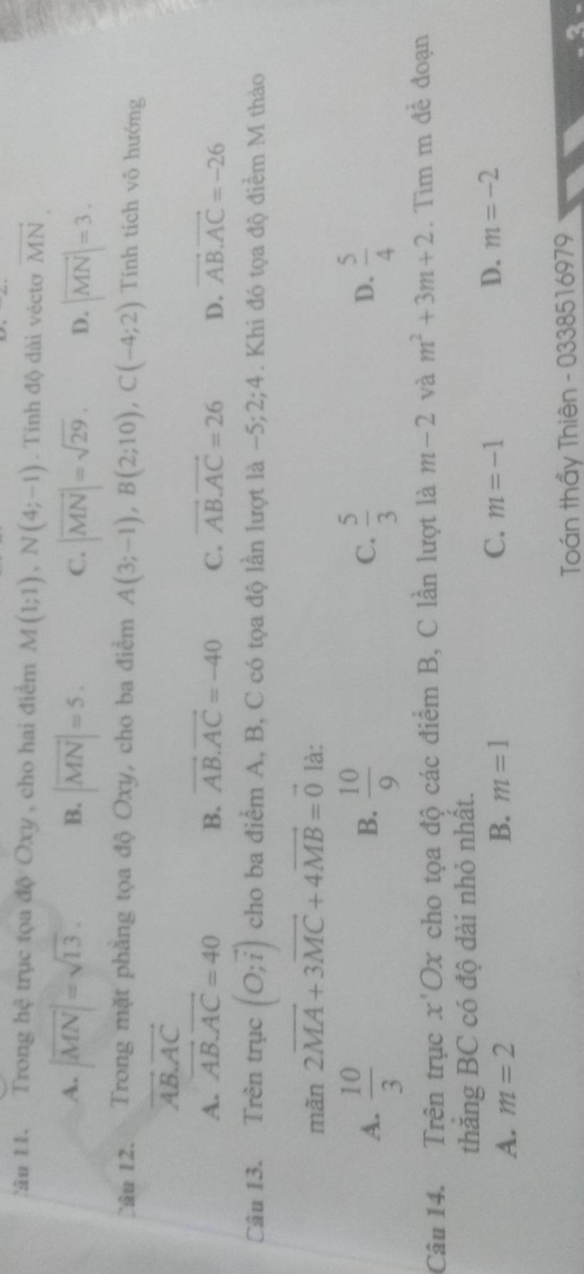 !âu 11. Trong hệ trục tọa độ Oxy , cho hai điểm M(1;1), N(4;-1). Tính độ dài véctơ vector MN.
A. |overline MN|=sqrt(13). |vector MN|=5. 
B.
C. |vector MN|=sqrt(29). D. |vector MN|=3. 
Cầu 12. Trong mặt phăng tọa độ Oxy, cho ba điểm A(3;-1), B(2;10), C(-4;2) Tính tích vô hướng
vector AB.vector AC
A. vector AB.vector AC=40 B. vector AB.vector AC=-40 C. vector AB.vector AC=26 D. vector AB.vector AC=-26
Câu 13. Trên trmu c (O;vector i) cho ba điểm A, B, C có tọa độ lần lượt là −5; 2;4. Khi đó tọa độ điểm M thảo
mãn 2vector MA+3vector MC+4vector MB=vector 0 là:
A.  10/3   10/9   5/3   5/4 
B.
C.
D.
Câu 14. Trên trục x' Ox cho tọa độ các điểm B, C lần lượt là m-2 và m^2+3m+2. Tìm m đề đoạn
thăng BC có độ dài nhỏ nhất.
D.
A. m=2 B. m=1 C. m=-1 m=-2
Toán thầy Thiên - 0338516979