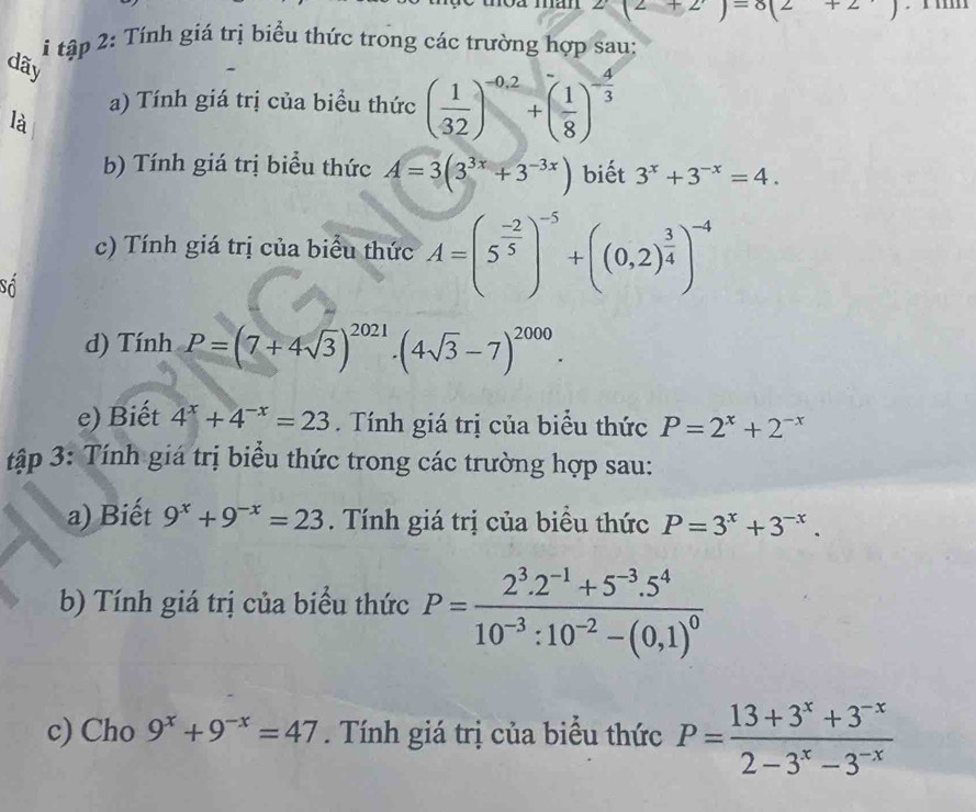 2(2+2)=8(2+2)
* tập 2: Tính giá trị biểu thức trong các trường hợp sau: 
dãy 
a) Tính giá trị của biểu thức ( 1/32 )^-0.2+( 1/8 )^- 4/3 
là 
b) Tính giá trị biểu thức A=3(3^(3x)+3^(-3x)) biết 3^x+3^(-x)=4. 
c) Tính giá trị của biểu thức A=(5^(frac -2)5)^-5+((0,2)^ 3/4 )^-4
Số 
d) Tính P=(7+4sqrt(3))^2021. (4sqrt(3)-7)^2000. 
e) Biết 4^x+4^(-x)=23. Tính giá trị của biểu thức P=2^x+2^(-x)
tập 3: Tính giá trị biểu thức trong các trường hợp sau: 
a) Biết 9^x+9^(-x)=23. Tính giá trị của biều thức P=3^x+3^(-x). 
b) Tính giá trị của biểu thức P=frac 2^3.2^(-1)+5^(-3).5^410^(-3):10^(-2)-(0,1)^0
c) Cho 9^x+9^(-x)=47. Tính giá trị của biểu thức P= (13+3^x+3^(-x))/2-3^x-3^(-x) 