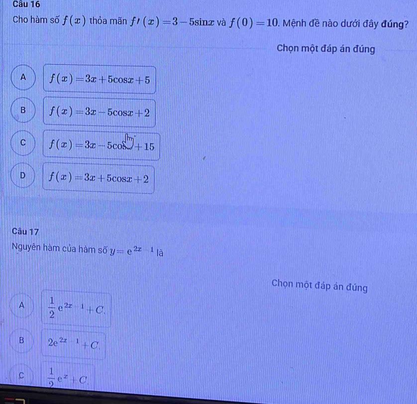 Cho hàm số f(x) thỏa mãn f'(x)=3-5sin x và f(0)=10 0. Mệnh đề nào dưới đây đúng?
Chọn một đáp án đúng
A f(x)=3x+5cos x+5
B f(x)=3x-5cos x+2
C f(x)=3x-5cos surd +15
D f(x)=3x+5cos x+2
Câu 17
Nguyên hàm của hàm số y=e^(2x-1) là
Chọn một đáp án đúng
A  1/2 e^(2x-1)+C.
B 2e^(2x-1)+C.
C  1/2 e^x+C.