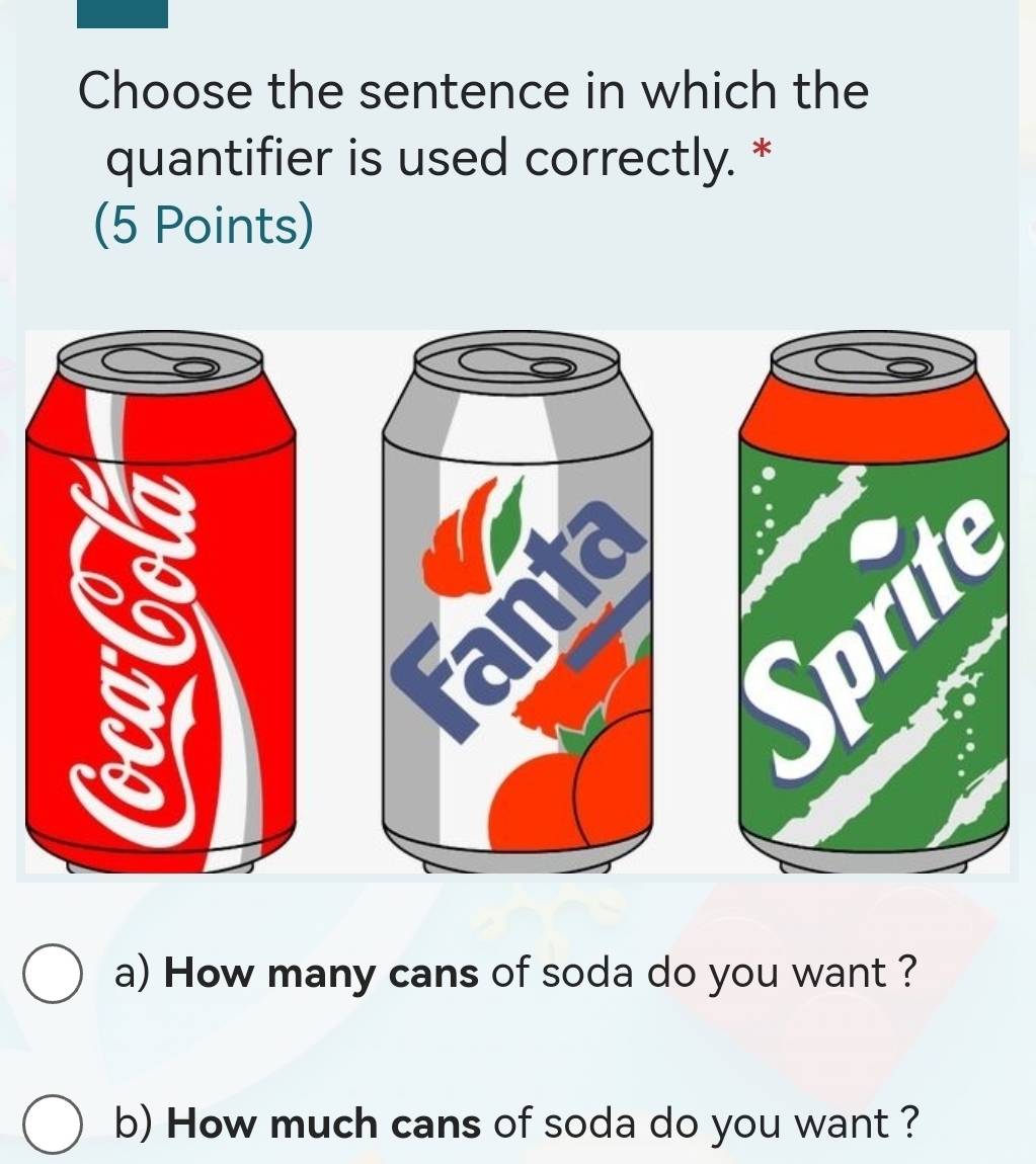 Choose the sentence in which the 
quantifier is used correctly. * 
(5 Points) 
a) How many cans of soda do you want ? 
b) How much cans of soda do you want ?