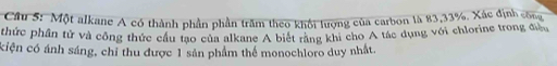 Một alkane A có thành phần phần trăm theo khổi lượng của carbon là 83, 33%. Xác định công 
thức phần tử và công thức cầu tạo của alkane A biết răng khi cho A tác dụng với chlorine trong điều 
ciện có ánh sáng, chỉ thu được 1 sản phẩm thể monochloro duy nhất.