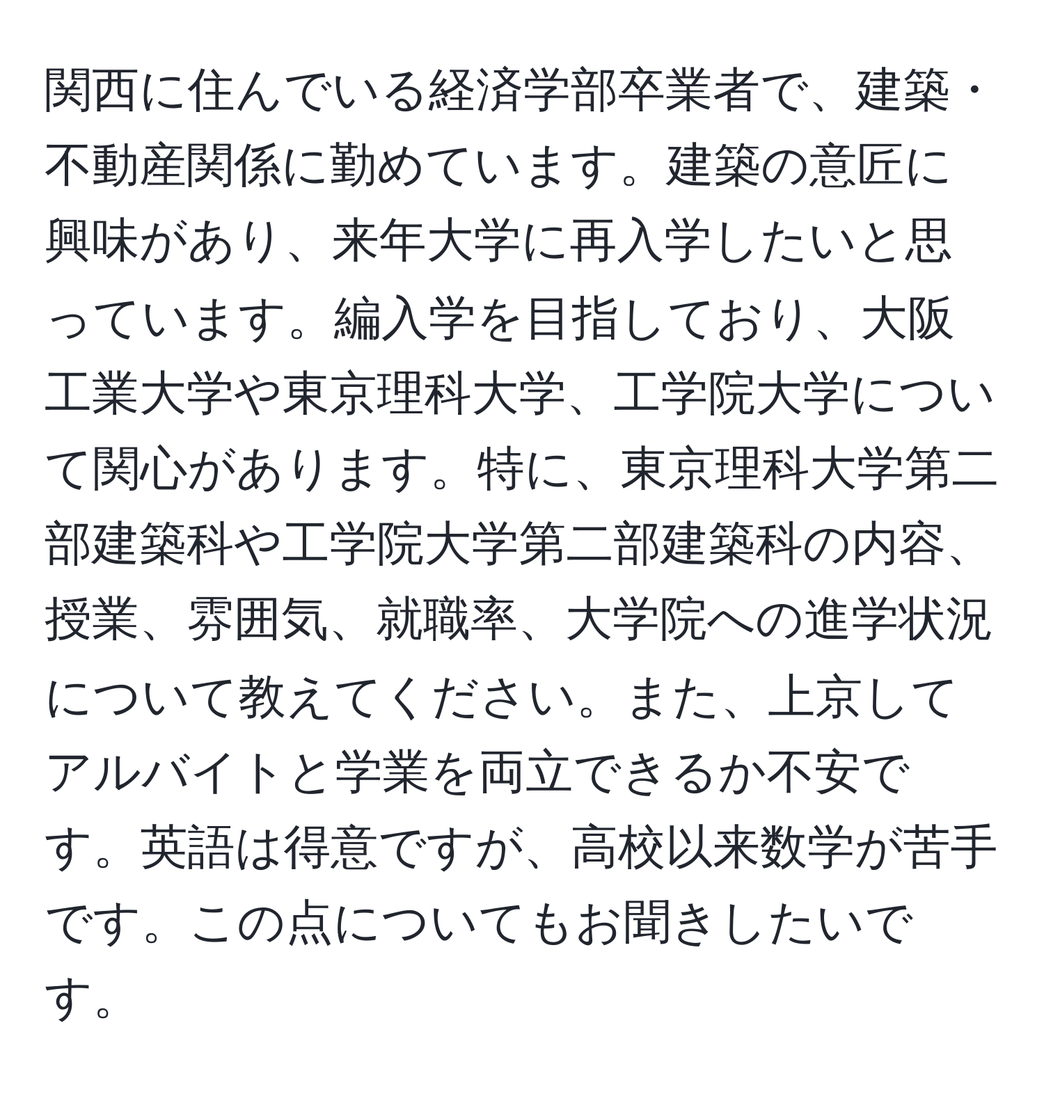 関西に住んでいる経済学部卒業者で、建築・不動産関係に勤めています。建築の意匠に興味があり、来年大学に再入学したいと思っています。編入学を目指しており、大阪工業大学や東京理科大学、工学院大学について関心があります。特に、東京理科大学第二部建築科や工学院大学第二部建築科の内容、授業、雰囲気、就職率、大学院への進学状況について教えてください。また、上京してアルバイトと学業を両立できるか不安です。英語は得意ですが、高校以来数学が苦手です。この点についてもお聞きしたいです。