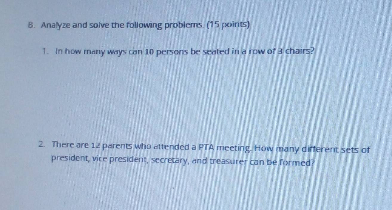 Analyze and solve the following problems. (15 points) 
1. In how many ways can 10 persons be seated in a row of 3 chairs? 
2. There are 12 parents who attended a PTA meeting. How many different sets of 
president, vice president, secretary, and treasurer can be formed?