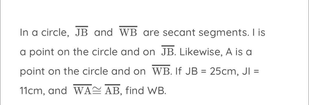 In a circle, overline JB and overline WB are secant segments. I is 
a point on the circle and on overline JB. Likewise, A is a 
point on the circle and on overline WB. If JB=25cm, JI=
11cm, and overline WA≌ overline AB , find WB.