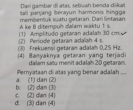 Dari gambar di atas, sebuah benda diikat
tali panjang berayun harmonis hingga
membentuk suatu getaran. Dari lintasan
A ke B ditempuh dalam waktu 1 s.
(1) Amplitudo getaran adalah 30 cm.
(2) Periode getaran adalah 4 s.
(3) Frekuensi getaran adalah 0,25 Hz.
(4) Banyaknya getaran yang terjadi
dalam satu menit adalah 20 getaran.
Pernyataan di atas yang benar adalah ....
a. (1) dan (2)
b. (2) dan (3)
c. (2) dan (4)
d. (3) dan (4)