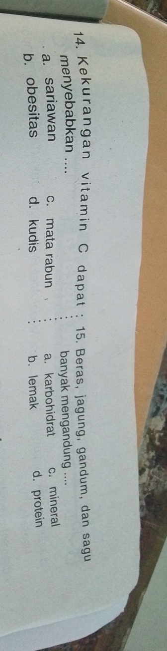 Kekurangan vitamin C dapat 15. Beras, jagung, gandum, dan sagu
menyebabkan ....
banyak mengandung ....
a. sariawan c. mata rabun a. karbohidrat c. mineral
b. obesitas d. kudis b. lemak
d. protein