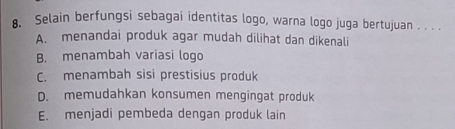 Selain berfungsi sebagai identitas logo, warna logo juga bertujuan . . . .
A. menandai produk agar mudah dilihat dan dikenali
B. menambah variasi logo
C. menambah sisi prestisius produk
D. memudahkan konsumen mengingat produk
E. menjadi pembeda dengan produk lain