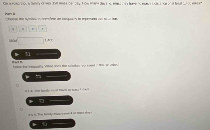 On a road trip, a family drives 350 miles per day. How many days, d, must they travel to reach a distance of at least 1,400 miles?
Part A
Choose the symbol to complete an inequality to represent this situation.
s < 2 >
350d △ PQP 1,40
Part B
Solve the inequality. What does the solution represent in this situation?
d ≥: 4: The family must travel at least 4 days.
C ≤ A The family must travel 4 or more days.