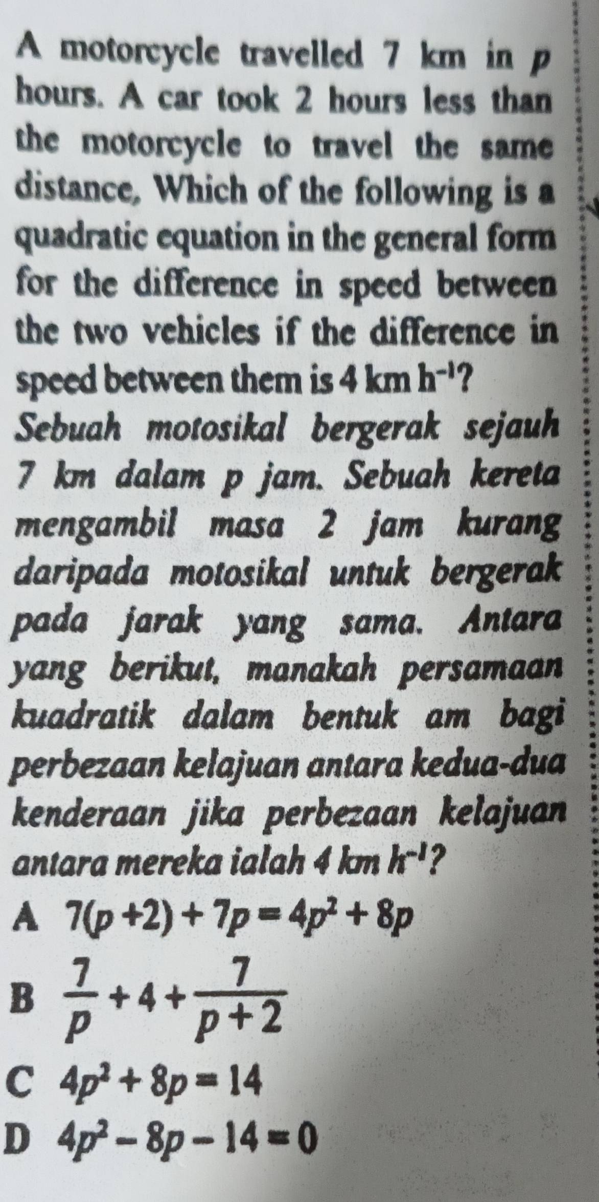 A motorcycle travelled 7 km in p
hours. A car took 2 hours less than
the motorcycle to travel the same 
distance, Which of the following is a
quadratic equation in the general form
for the difference in speed between
the two vehicles if the difference in
speed between them is 4kmh^(-1)
Sebuah motosikal bergerak sejauh
7 km dalam p jam. Sebuah kereta
mengambil masa 2 jam kurang
daripada motosikal untuk bergerak
pada jarak yang sama. Antara
yang berikut, manakah persamaan
kuadratik dalam bentuk am bagi
perbezaan kelajuan antara kedua-dua
kenderaan jika perbezaan kelajuan
antara mereka ialah 4 km h^(-1) ?
A 7(p+2)+7p=4p^2+8p
B  7/p +4+ 7/p+2 
C 4p^2+8p=14
D 4p^2-8p-14=0