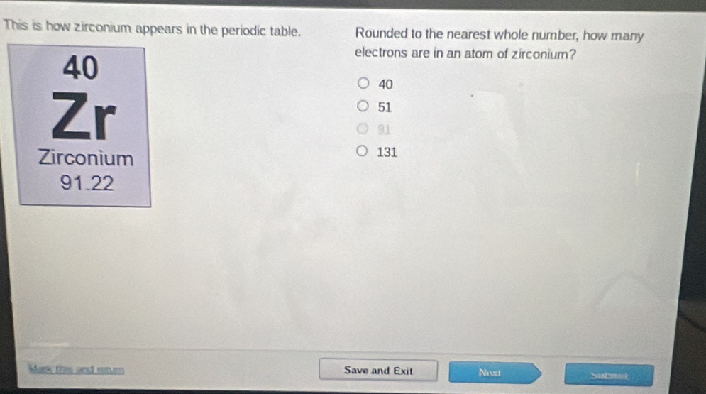 This is how zirconium appears in the periodic table. Rounded to the nearest whole number, how many
40
electrons are in an atom of zirconium?
Zr
40
51
91
Zirconium 131
91.22
Mark this and return Save and Exit Noxt
Submet