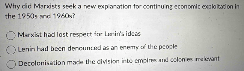 Why did Marxists seek a new explanation for continuing economic exploitation in
the 1950s and 1960s?
Marxist had lost respect for Lenin's ideas
Lenin had been denounced as an enemy of the people
Decolonisation made the division into empires and colonies irrelevant