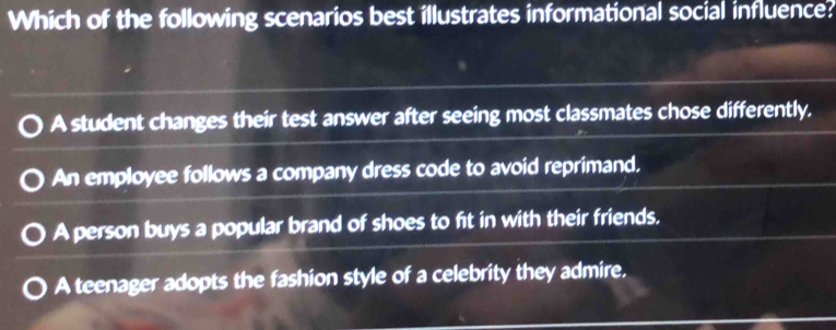 Which of the following scenarios best illustrates informational social influence?
A student changes their test answer after seeing most classmates chose differently.
An employee follows a company dress code to avoid reprimand,
A person buys a popular brand of shoes to fit in with their friends.
A teenager adopts the fashion style of a celebrity they admire.