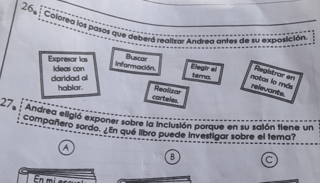 26º Colored los pasos que deberá realizar Andrea antes de su exposición 
Expresar las Buscar 
Ideas con 
información. Elegir el Registrar en 
claridad al 
tema. notas lo más 
hablar. Realizar 
relevante. 
carteles. 
27 Andrea eligió exponer sobre la inclusión porque en su salón tiene un 
compañero sordo. ¿En qué libro puede investigar sobre el tema? 
a 
B 
C 
E i e