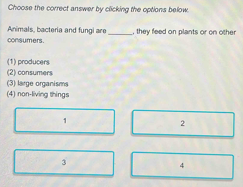 Choose the correct answer by clicking the options below.
Animals, bacteria and fungi are _, they feed on plants or on other
consumers.
(1) producers
(2) consumers
(3) large organisms
(4) non-living things
1
2
3
4