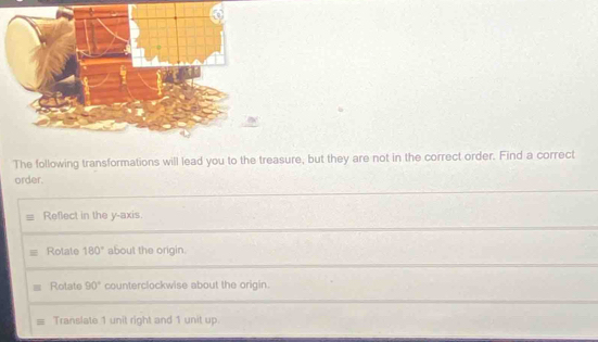 The following transformations will lead you to the treasure, but they are not in the correct order. Find a correct 
order. 
Refect in the y-axis. 
Rotate 180° about the origin. 
Rotate 90° counterclockwise about the origin. 
Translate 1 unit right and 1 unit up.