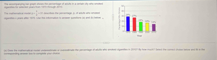 The accompanying bar graph shows the percentage of adults in a certain city who smoked 
cigarettes for selected years from 1970 through 2010. 
The mathematical model p+ x/2 =31 describes the percentage, p, of adults who smoked 
cigarettes x years after 1970. Use this information to answer questions (a) and (b) below. : 
--- 
(a) Does the mathematical model underestimate or overestimate the percentage of adults who smoked cigarettes in 2010? By how much? Select the correct choice below and fill in the 
corresponding answer box to complete your choice.