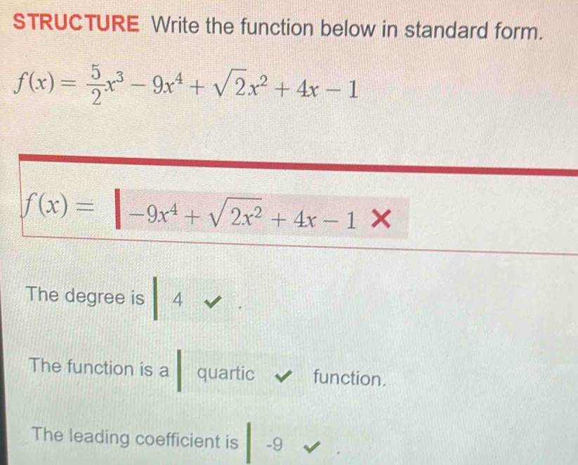 STRUCTURE Write the function below in standard form.
f(x)= 5/2 x^3-9x^4+sqrt(2)x^2+4x-1
f(x)=|-9x^4+sqrt(2x^2)+4x-1> < 
The degree is  4
The function is a quartic function. 
The leading coefficient is -9