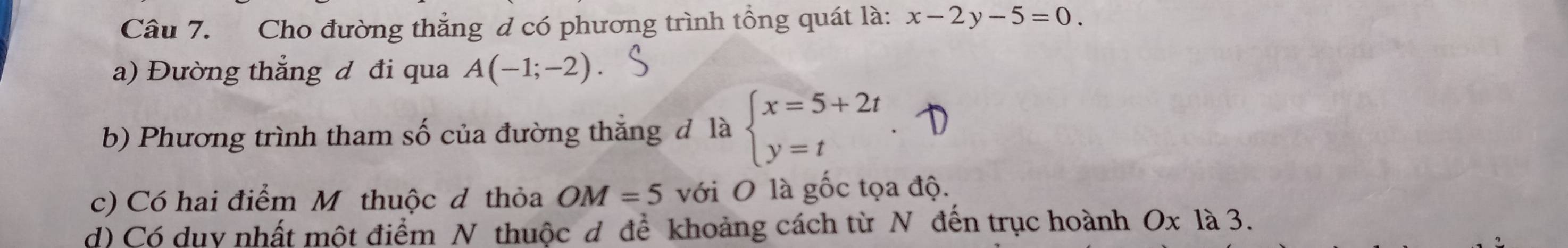 Cho đường thẳng d có phương trình tổng quát là: x-2y-5=0
a) Đường thẳng đ đi qua A(-1;-2)
b) Phương trình tham số của đường thắng đ là beginarrayl x=5+2t y=tendarray.
c) Có hai điểm M thuộc d thỏa OM=5 với O là gốc tọa độ. 
d) Có dụy nhất một điểm N thuộc d để khoảng cách từ N đến trục hoành Ox là 3.