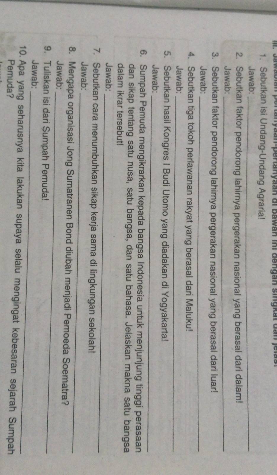 Il. Jawabián pertanyaan-pertanyaan di bawan ini dengan singkat dan jelas. 
1. Sebutkan isi Undang-Undang Agraria! 
Jawab:_ 
_ 
2. Sebutkan faktor pendorong lahirnya pergerakan nasional yang berasal dari dalam! 
Jawab:_ 
3. Sebutkan faktor pendorong lahirnya pergerakan nasional yang berasal dari luar! 
Jawab:_ 
4. Sebutkan tiga tokoh perlawanan rakyat yang berasal dari Maluku! 
Jawab: 
_ 
5. Sebutkan hasil Kongres I Budi Utomo yang diadakan di Yogyakarta! 
Jawab: 
_ 
6. Sumpah Pemuda mengikrarkan kepada bangsa Indonesia untuk menjunjung tinggi perasaan 
dan sikap tentang satu nusa, satu bangsa, dan satu bahasa. Jelaskan makna satu bangsa 
dalam ikrar tersebut! 
_ 
Jawab: 
7. Sebutkan cara menumbuhkan sikap kerja sama di lingkungan sekolah! 
_ 
Jawab: 
_ 
8. Mengapa organisasi Jong Sumatranen Bond diubah menjadi Pemoeda Soematra? 
Jawab: 
9. Tuliskan isi dari Sumpah Pemuda! 
_ 
Jawab: 
10. Apa yang seharusnya kita lakukan supaya selalu mengingat kebesaran sejarah Sumpah 
Pemuda?