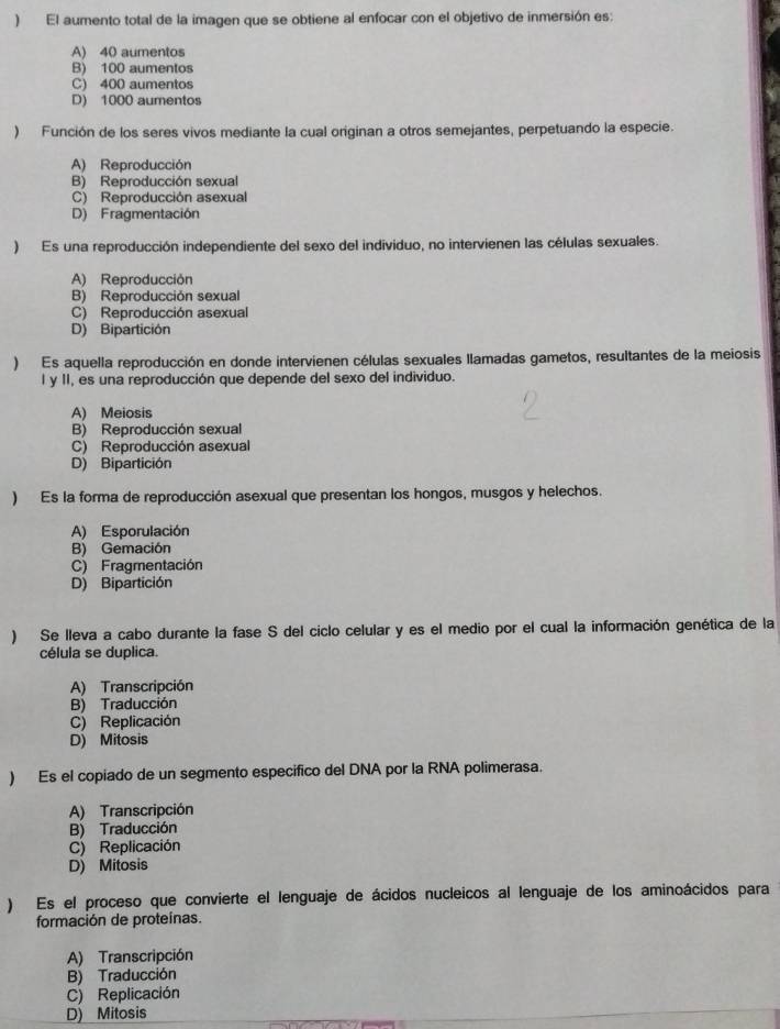 ) El aumento total de la imagen que se obtiene al enfocar con el objetivo de inmersión es:
A) 40 aumentos
B) 100 aumentos
C) 400 aumentos
D) 1000 aumentos
) Función de los seres vivos mediante la cual originan a otros semejantes, perpetuando la especie.
A) Reproducción
B) Reproducción sexual
C) Reproducción asexual
D) Fragmentación
) Es una reproducción independiente del sexo del individuo, no intervienen las células sexuales.
A) Reproducción
B) Reproducción sexual
C) Reproducción asexual
D) Bipartición
) Es aquella reproducción en donde intervienen células sexuales llamadas gametos, resultantes de la meiosis
I y II, es una reproducción que depende del sexo del individuo.
A) Meiosis
B) Reproducción sexual
C) Reproducción asexual
D) Bipartición
) Es la forma de reproducción asexual que presentan los hongos, musgos y helechos.
A) Esporulación
B) Gemación
C) Fragmentación
D) Bipartición
) Se lleva a cabo durante la fase S del ciclo celular y es el medio por el cual la información genética de la
célula se duplica.
A) Transcripción
B) Traducción
C) Replicación
D) Mitosis
) Es el copiado de un segmento especifico del DNA por la RNA polimerasa.
A) Transcripción
B) Traducción
C) Replicación
D) Mitosis
) Es el proceso que convierte el lenguaje de ácidos nucleicos al lenguaje de los aminoácidos para
formación de proteínas.
A) Transcripción
B) Traducción
C) Replicación
D) Mitosis