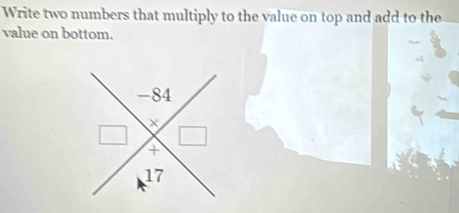 Write two numbers that multiply to the value on top and add to the 
value on bottom.