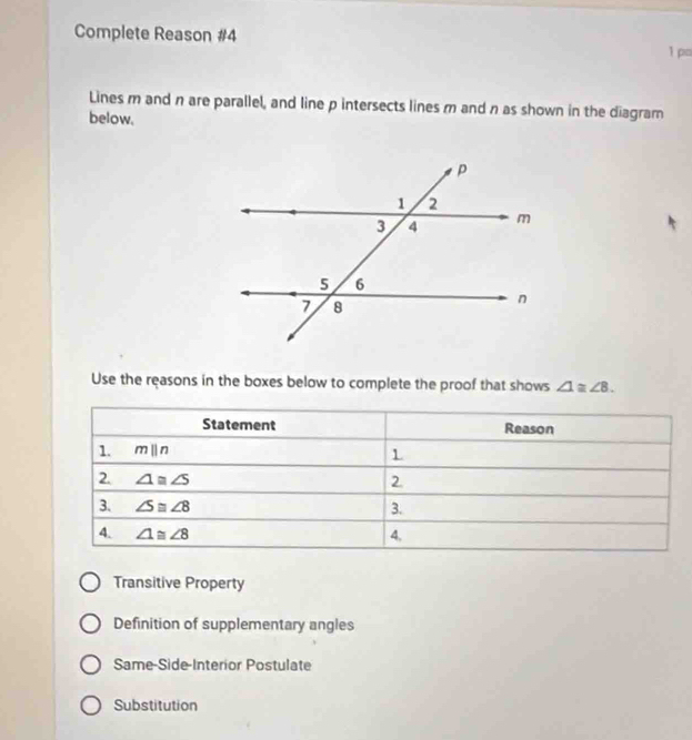 Complete Reason #4
1 p=
Lines m and n are parallel, and line p intersects lines m and n as shown in the diagram
below.
Use the reasons in the boxes below to complete the proof that shows ∠ 1≌ ∠ 8.
Transitive Property
Definition of supplementary angles
Same-Side-Interior Postulate
Substitution