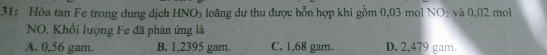 31: Hòa tan Fe trong dung dịch HNO_3 loãng dư thu được hỗn hợp khí gồm 0,03 mol NO_2 và 0,02 mol
NO. Khối lượng Fe đã phản ứng là
A. 0,56 gam. B. 1,2395 gam. C. 1,68 gam. D. 2,479 gam.