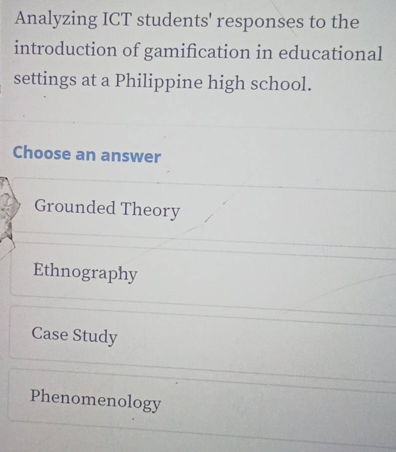 Analyzing ICT students' responses to the
introduction of gamification in educational
settings at a Philippine high school.
Choose an answer
Grounded Theory
Ethnography
Case Study
Phenomenology