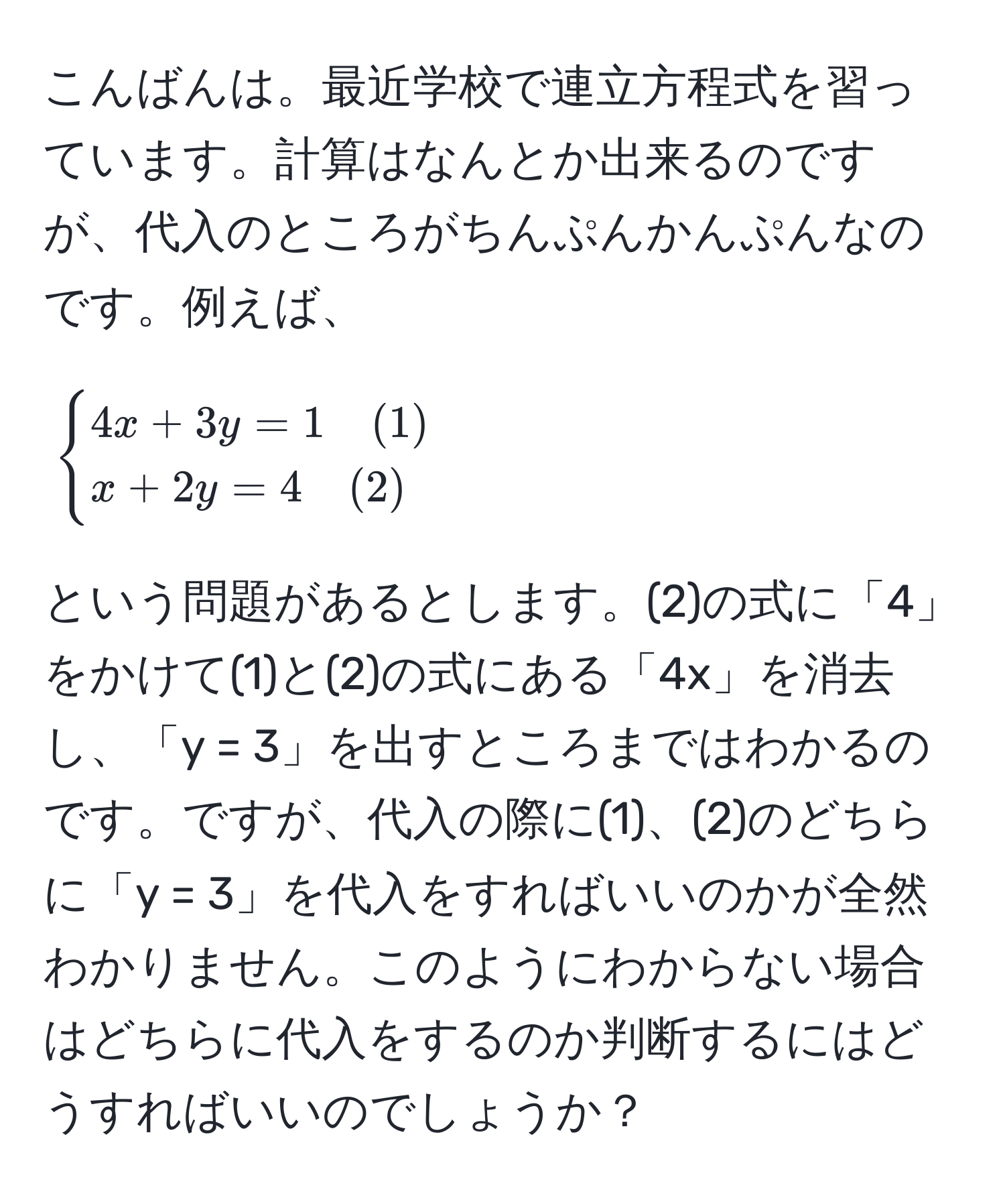 こんばんは。最近学校で連立方程式を習っています。計算はなんとか出来るのですが、代入のところがちんぷんかんぷんなのです。例えば、 [ begincases 4x + 3y = 1 quad (1)  x + 2y = 4 quad (2) endcases ] という問題があるとします。(2)の式に「4」をかけて(1)と(2)の式にある「4x」を消去し、「y = 3」を出すところまではわかるのです。ですが、代入の際に(1)、(2)のどちらに「y = 3」を代入をすればいいのかが全然わかりません。このようにわからない場合はどちらに代入をするのか判断するにはどうすればいいのでしょうか？