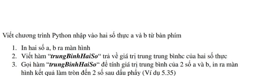 Viết chương trình Python nhập vào hai số thực a và b từ bàn phím 
1. In hai số a, b ra màn hình 
2. Viết hàm 'trungBinhHaiSo“ trả về giá trị trung trung bìnhc của hai số thực 
3. Gọi hàm “trungBinhHaiSo“ để tính giá trị trung bình của 2 số a và b, in ra màn 
hình kết quả làm tròn đến 2 số sau dấu phẩy (Ví dụ 5.35)