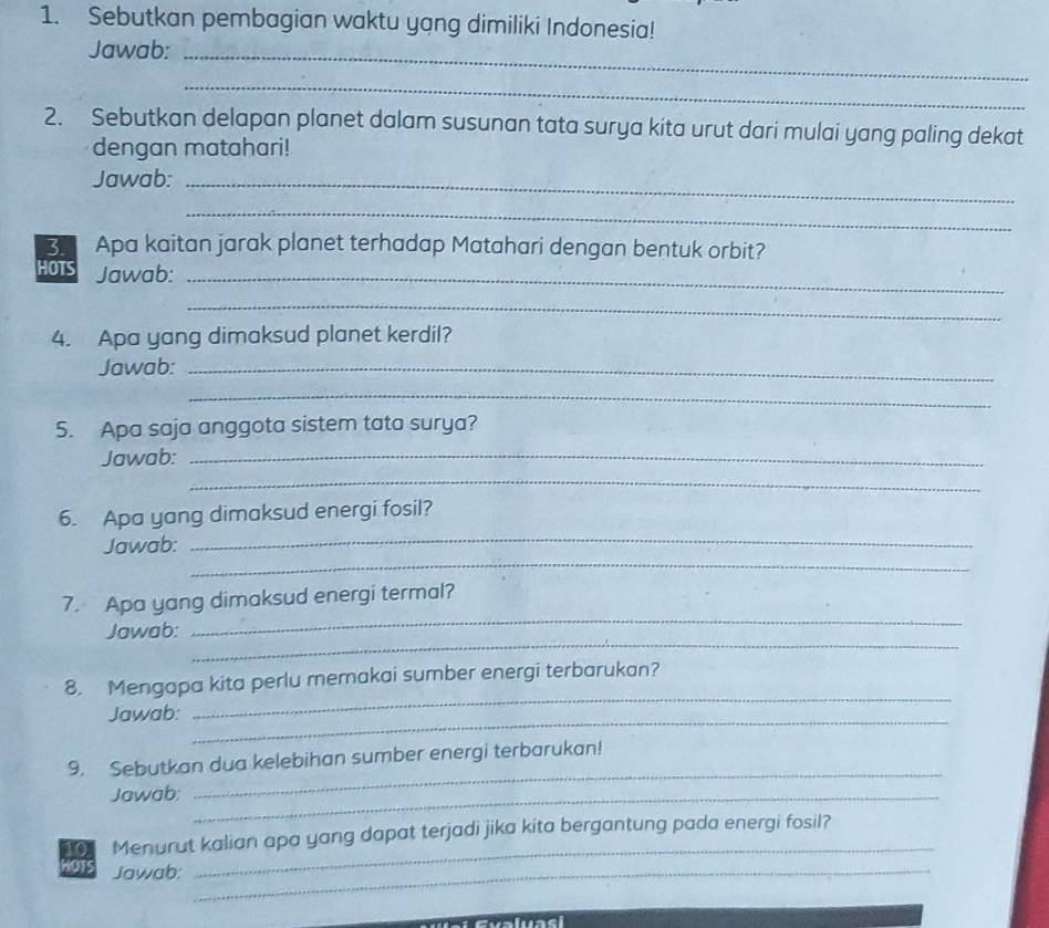Sebutkan pembagian waktu yang dimiliki Indonesia! 
Jawab:_ 
_ 
2. Sebutkan delapan planet dalam susunan tata surya kita urut dari mulai yang paling dekat 
dengan matahari! 
Jawab:_ 
_ 
3. Apa kaitan jarak planet terhadap Matahari dengan bentuk orbit? 
HOTS Jawab:_ 
_ 
4. Apa yang dimaksud planet kerdil? 
Jawab:_ 
_ 
5. Apa saja anggota sistem tata surya? 
_ 
Jawab:_ 
_ 
6. Apa yang dimaksud energi fosil? 
_ 
Jawab: 
_ 
7. Apa yang dimaksud energi termal? 
_ 
Jawab: 
_ 
8. Mengapa kita perlu memakai sumber energi terbarukan? 
Jawab: 
_ 
_ 
9. Sebutkan dua kelebihan sumber energi terbarukan! 
Jawab:_ 
_ 
10 Menurut kalian apa yang dapat terjadi jika kita bergantung pada energi fosil? 
HOTS Jawab:_