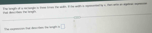 The length of a rectangle is three times the width. If the width is represented by x, then write an algebraic expression 
that describes the length. 
The expression that describes the length is □.