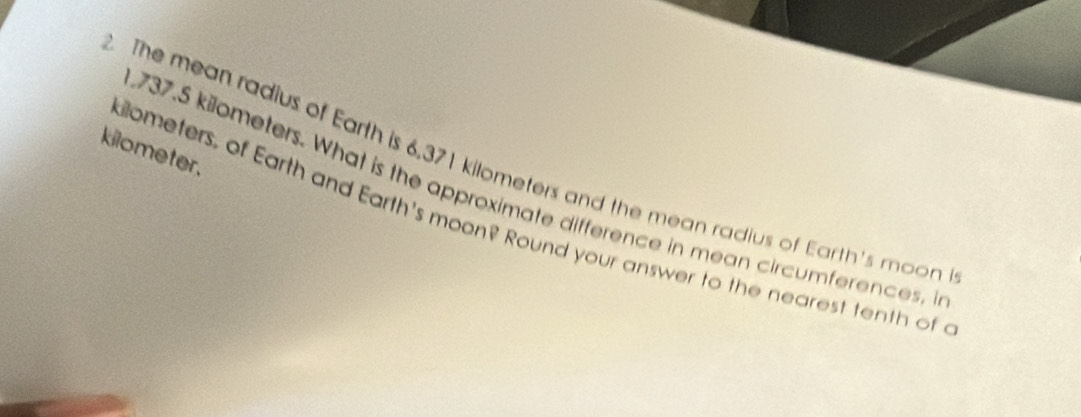 kilometer. 
The mean radius of Earth is 6.371 kilometers and the mean radius of Earth's moon
737.5 kilometers. What is the approximate difference in mean circumferences, i 
iometers, of Earth and Earth's moon? Round your answer to the nearest tenth of