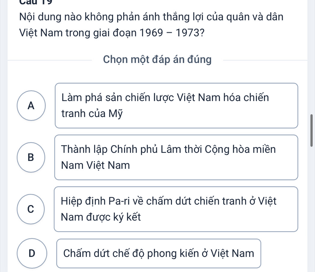 Cau 19
Nội dung nào không phản ánh thắng lợi của quân và dân
Việt Nam trong giai đoạn 1969-1973 2
Chọn một đáp án đúng
Làm phá sản chiến lược Việt Nam hóa chiến
A
tranh của Mỹ
Thành lập Chính phủ Lâm thời Cộng hòa miền
B
Nam Việt Nam
Hiệp định Pa-ri về chấm dứt chiến tranh ở Việt
C
Nam được ký kết
D Chấm dứt chế độ phong kiến ở Việt Nam