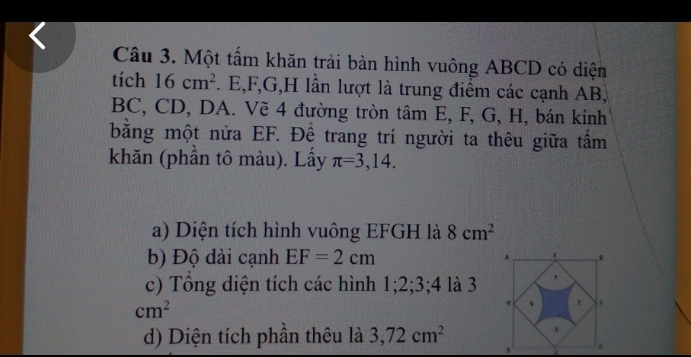 Một tấm khăn trải bàn hình vuông ABCD có diện 
tích 16cm^2. E, F, G, H lần lượt là trung điểm các cạnh AB,
BC, CD, DA. Vẽ 4 đường tròn tâm E, F, G, H, bán kính 
bằng một nửa EF. Để trang trí người ta thêu giữa tấm 
khăn (phần tô màu). Lấy π =3,14. 
a) Diện tích hình vuông EFGH là 8cm^2
b) Độ dài cạnh EF=2cm
c) Tổng diện tích các hình 1; 2; 3; 4 là 3
cm^2
d) Diện tích phần thêu là 3, 72cm^2